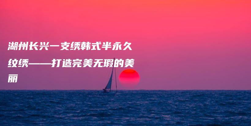 湖州長興一支繡韓式半永久紋繡——打造完美無瑕的美麗插圖