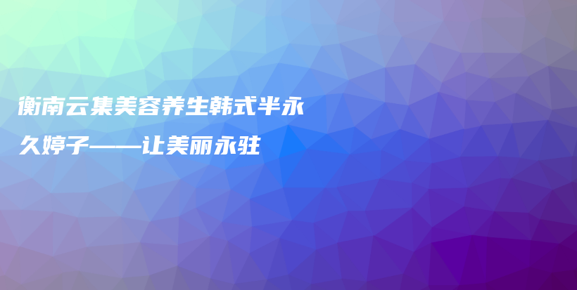 衡南云集美容養(yǎng)生韓式半永久婷子——讓美麗永駐插圖