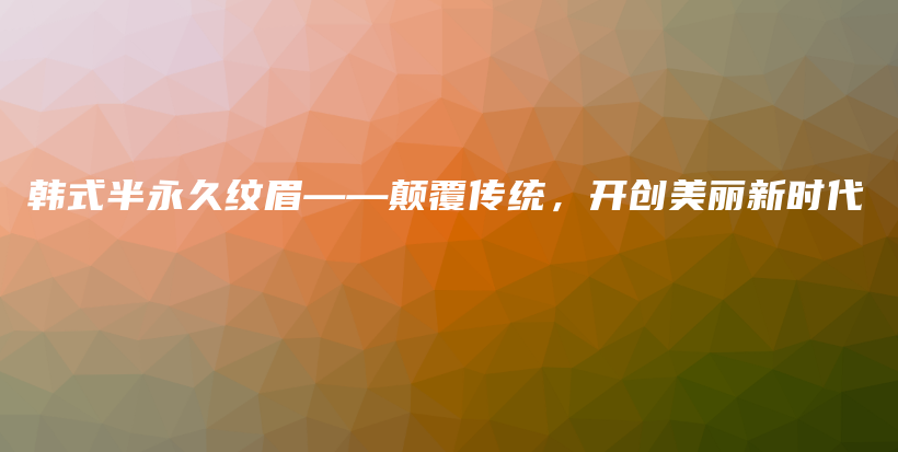 韓式半永久紋眉——顛覆傳統(tǒng)，開創(chuàng)美麗新時(shí)代插圖