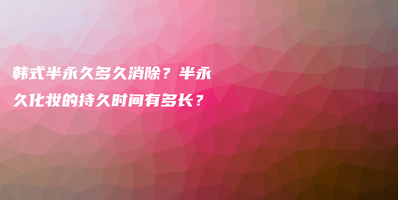 韓式半永久多久消除？半永久化妝的持久時間有多長？插圖