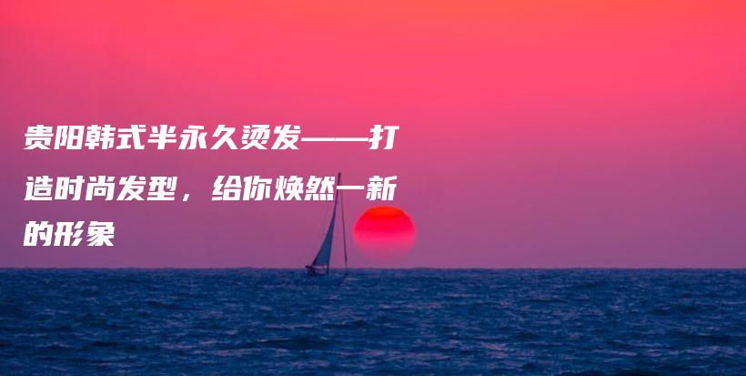 貴陽韓式半永久燙發(fā)——打造時尚發(fā)型，給你煥然一新的形象插圖