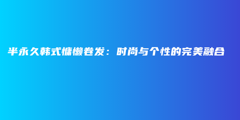 半永久韓式慵懶卷發(fā)：時(shí)尚與個(gè)性的完美融合插圖