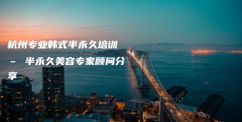 杭州專業(yè)韓式半永久培訓 – 半永久美容專家顧問分享插圖