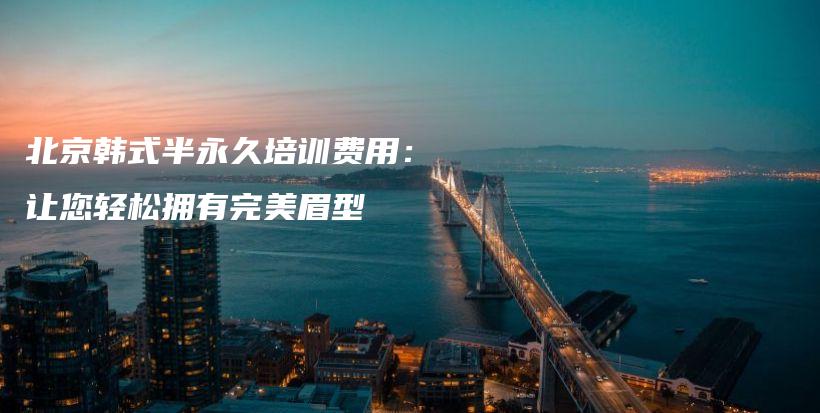 北京韓式半永久培訓(xùn)費(fèi)用：讓您輕松擁有完美眉型插圖