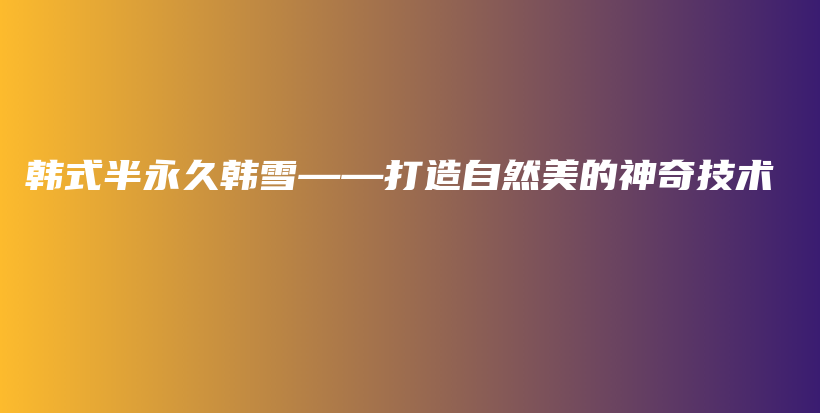 韓式半永久韓雪——打造自然美的神奇技術(shù)插圖