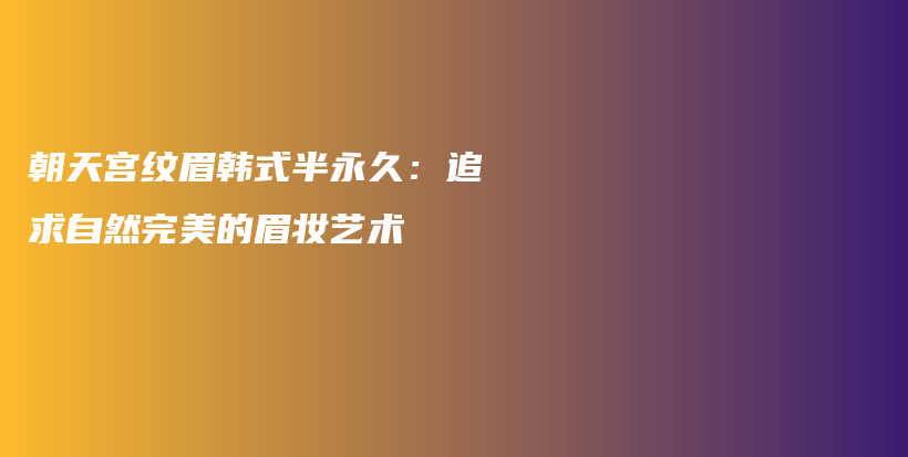 朝天宮紋眉韓式半永久：追求自然完美的眉妝藝術(shù)插圖