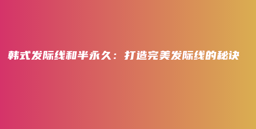 韓式發(fā)際線和半永久：打造完美發(fā)際線的秘訣插圖