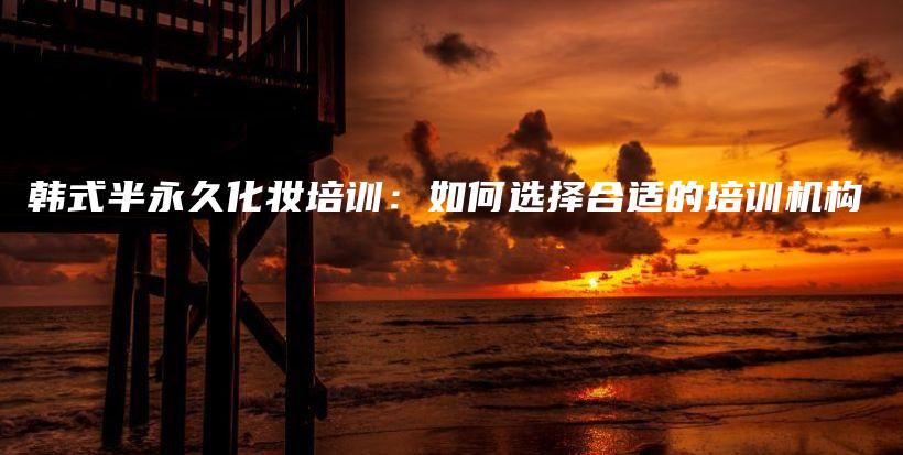 韓式半永久化妝培訓(xùn)：如何選擇合適的培訓(xùn)機(jī)構(gòu)插圖