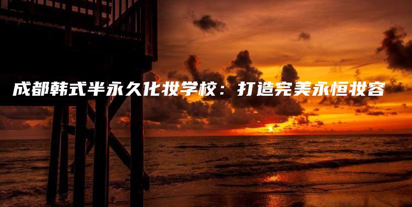 成都韓式半永久化妝學(xué)校：打造完美永恒妝容插圖