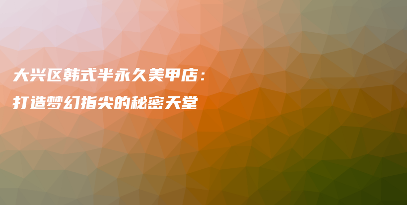 大興區(qū)韓式半永久美甲店：打造夢幻指尖的秘密天堂插圖