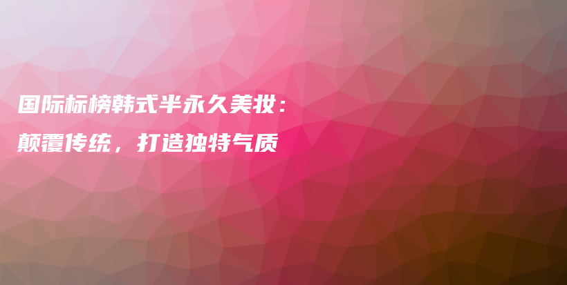 國際標榜韓式半永久美妝：顛覆傳統(tǒng)，打造獨特氣質(zhì)插圖