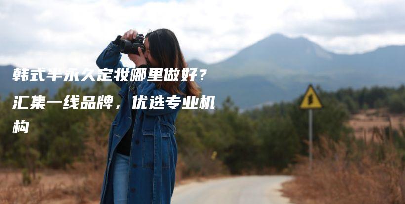 韓式半永久定妝哪里做好？匯集一線品牌，優(yōu)選專業(yè)機(jī)構(gòu)插圖