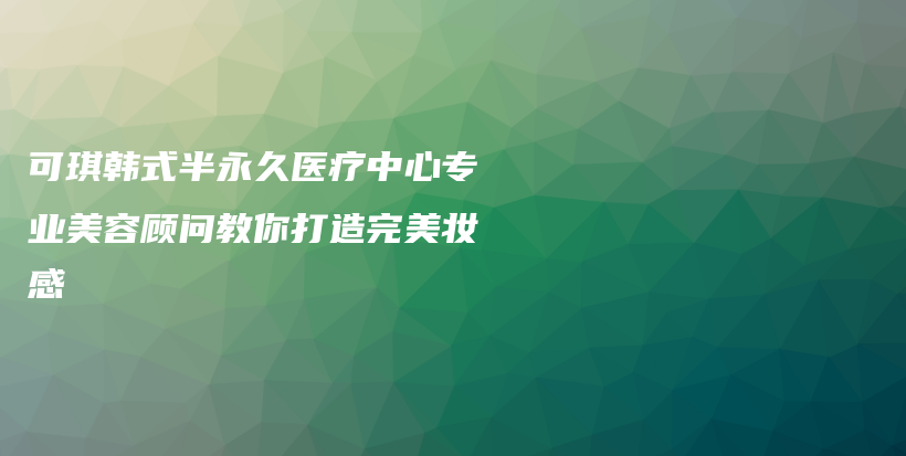 可琪韓式半永久醫(yī)療中心專業(yè)美容顧問教你打造完美妝感插圖