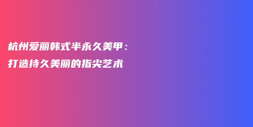 杭州愛(ài)麗韓式半永久美甲：打造持久美麗的指尖藝術(shù)插圖
