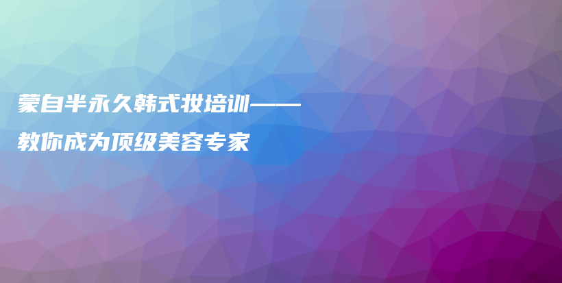 蒙自半永久韓式妝培訓(xùn)——教你成為頂級美容專家插圖