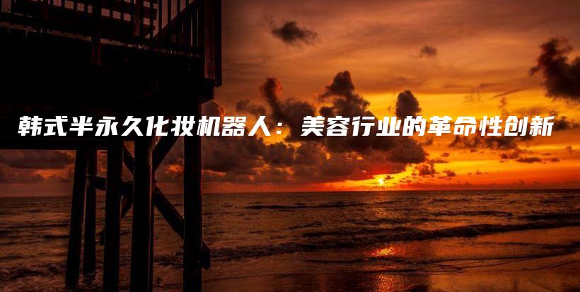 韓式半永久化妝機(jī)器人：美容行業(yè)的革命性創(chuàng)新插圖