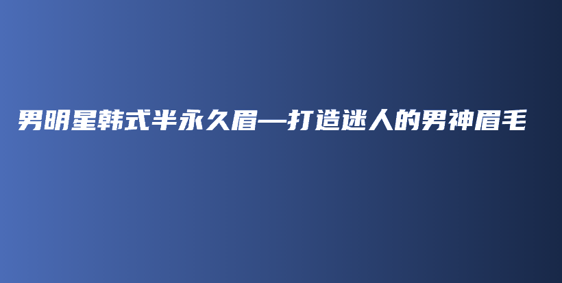 男明星韓式半永久眉—打造迷人的男神眉毛插圖