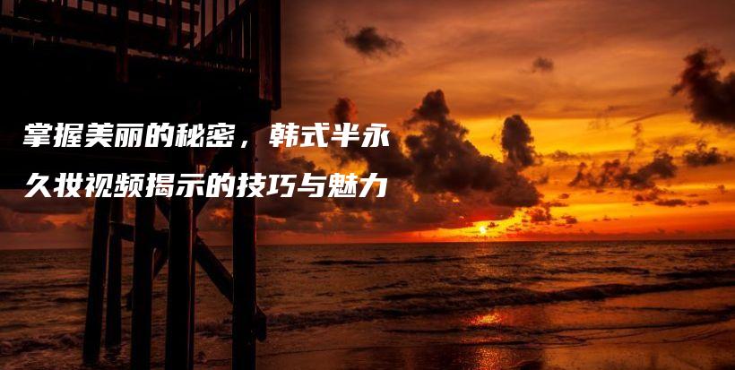 掌握美麗的秘密，韓式半永久妝視頻揭示的技巧與魅力插圖