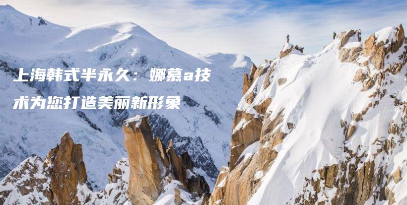 上海韓式半永久：娜慕a技術(shù)為您打造美麗新形象插圖