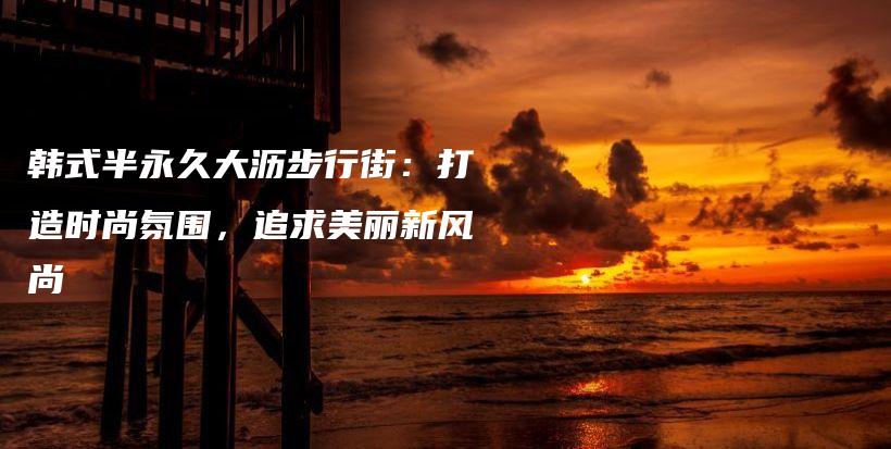 韓式半永久大瀝步行街：打造時尚氛圍，追求美麗新風尚插圖