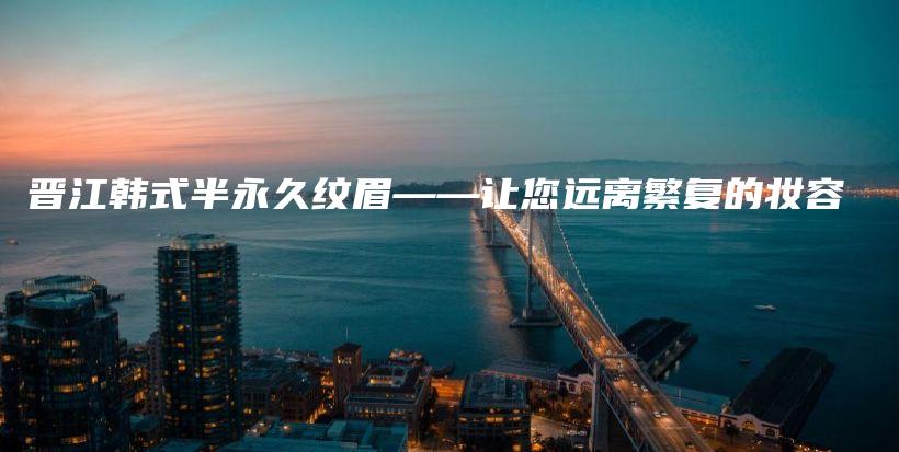 晉江韓式半永久紋眉——讓您遠離繁復(fù)的妝容插圖