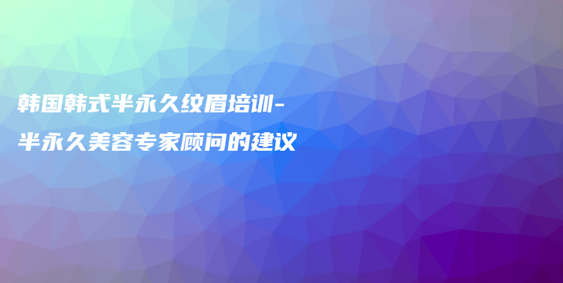 韓國韓式半永久紋眉培訓(xùn)-半永久美容專家顧問的建議插圖
