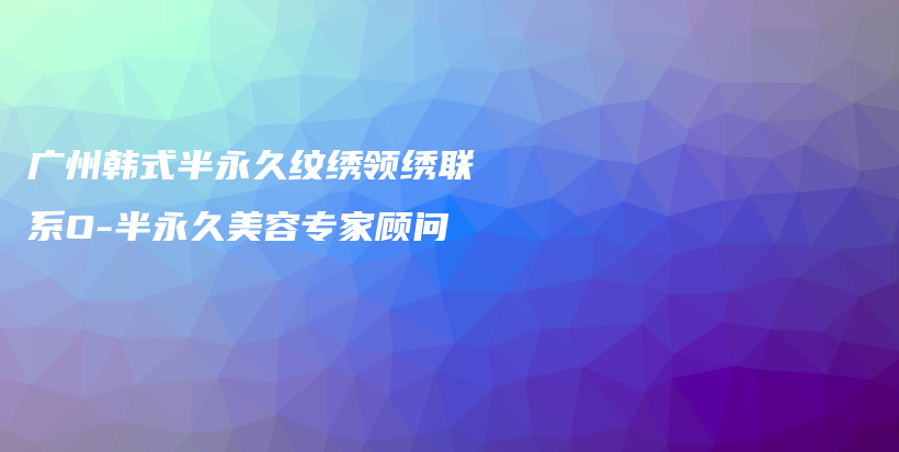 廣州韓式半永久紋繡領(lǐng)繡聯(lián)系O-半永久美容專(zhuān)家顧問(wèn)插圖