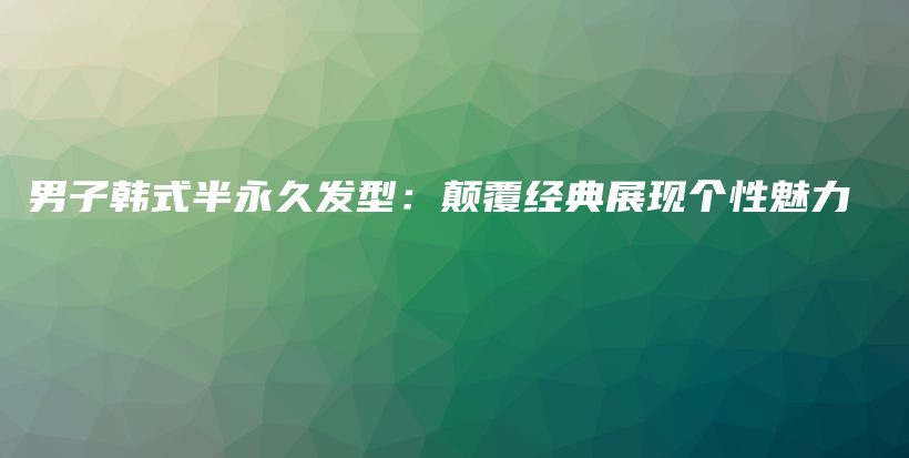 男子韓式半永久發(fā)型：顛覆經(jīng)典展現(xiàn)個(gè)性魅力插圖