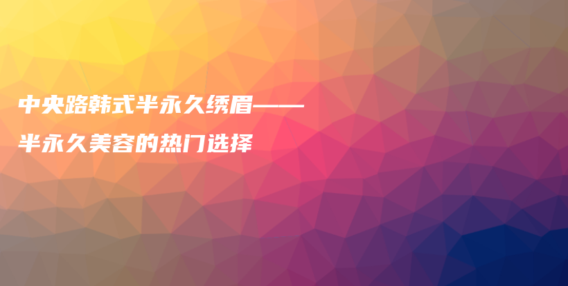 中央路韓式半永久繡眉——半永久美容的熱門(mén)選擇插圖