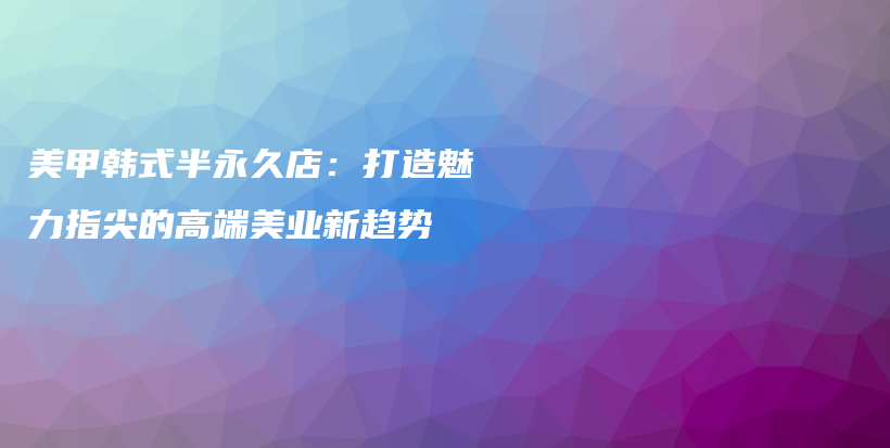 美甲韓式半永久店：打造魅力指尖的高端美業(yè)新趨勢(shì)插圖