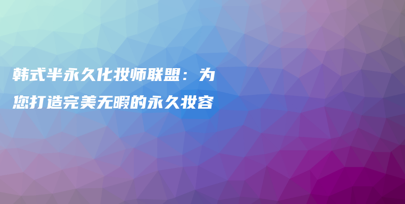 韓式半永久化妝師聯(lián)盟：為您打造完美無暇的永久妝容插圖