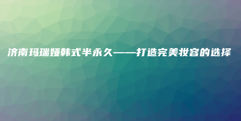 濟(jì)南瑪瑞婭韓式半永久——打造完美妝容的選擇插圖