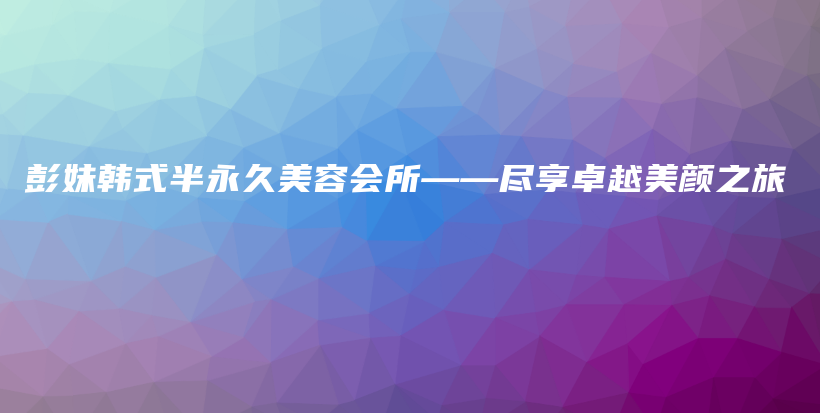 彭妹韓式半永久美容會所——盡享卓越美顏之旅插圖