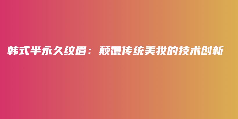 韓式半永久紋眉：顛覆傳統(tǒng)美妝的技術(shù)創(chuàng)新插圖