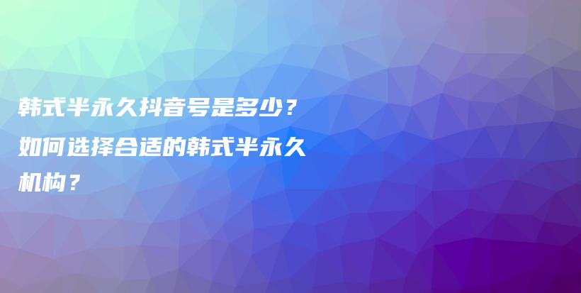 韓式半永久抖音號是多少？如何選擇合適的韓式半永久機構(gòu)？插圖