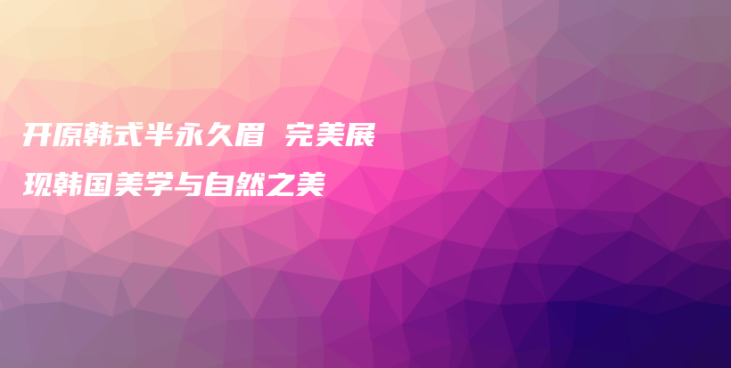 開原韓式半永久眉 完美展現(xiàn)韓國(guó)美學(xué)與自然之美插圖