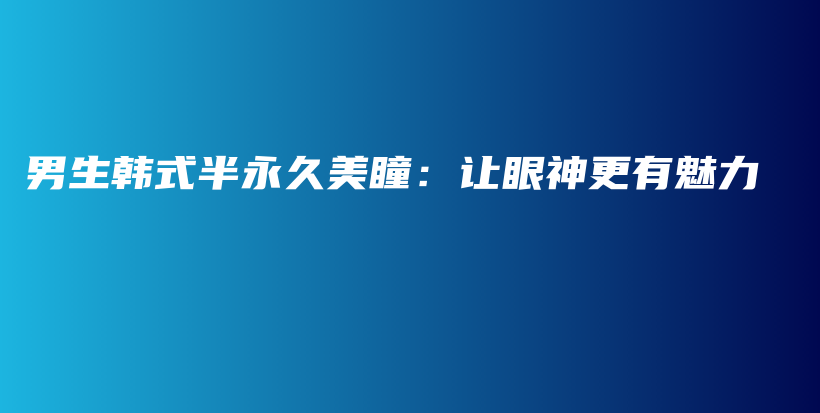 男生韓式半永久美瞳：讓眼神更有魅力插圖