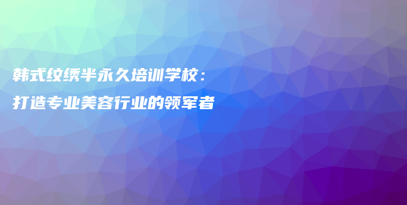 韓式紋繡半永久培訓(xùn)學(xué)校：打造專(zhuān)業(yè)美容行業(yè)的領(lǐng)軍者插圖