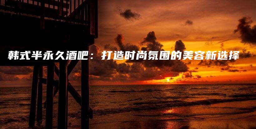 韓式半永久酒吧：打造時(shí)尚氛圍的美容新選擇插圖