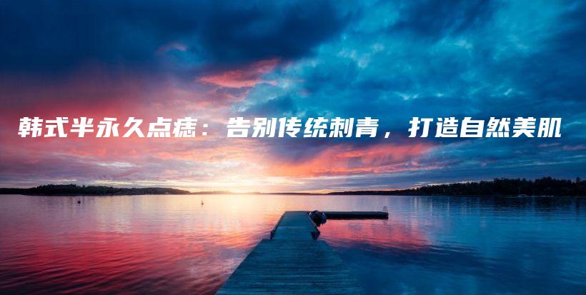 韓式半永久點(diǎn)痣：告別傳統(tǒng)刺青，打造自然美肌插圖