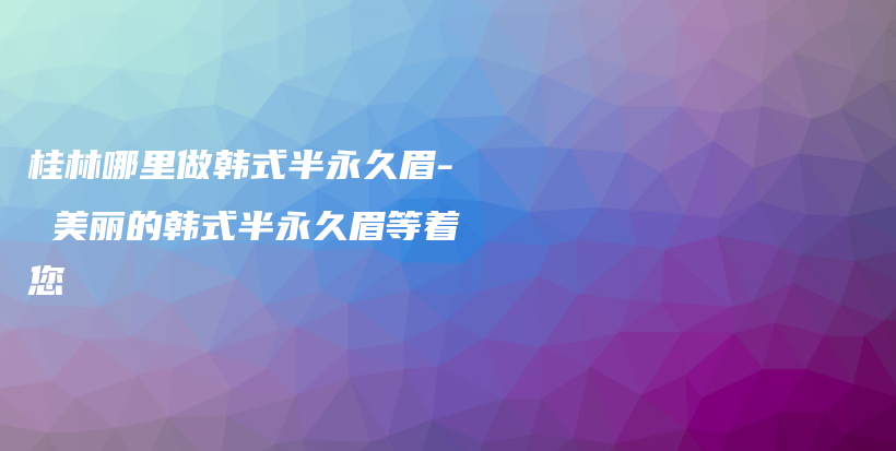 桂林哪里做韓式半永久眉- 美麗的韓式半永久眉等著您插圖