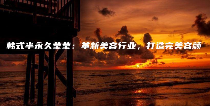 韓式半永久瑩瑩：革新美容行業(yè)，打造完美容顏插圖