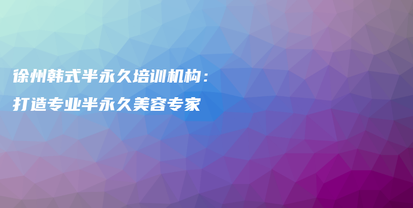 徐州韓式半永久培訓(xùn)機(jī)構(gòu)：打造專業(yè)半永久美容專家插圖