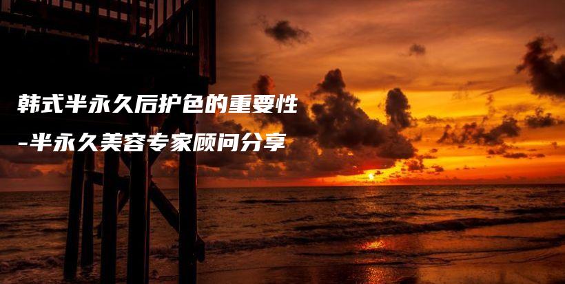 韓式半永久后護(hù)色的重要性-半永久美容專家顧問分享插圖