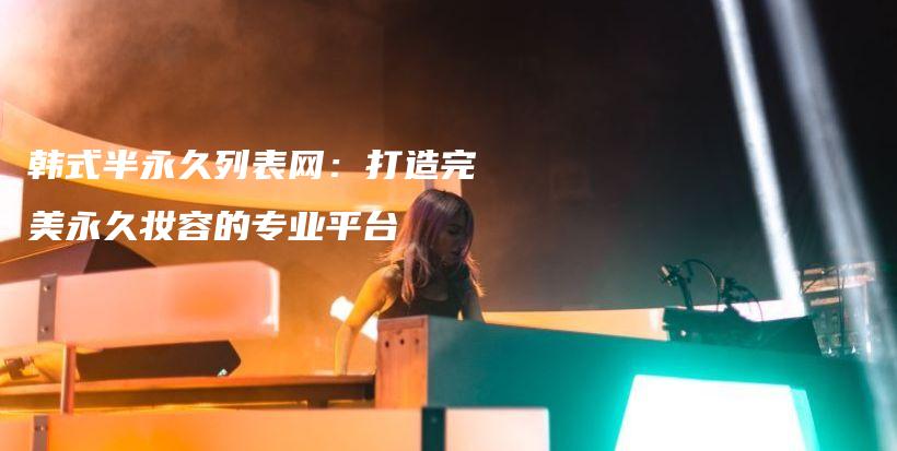 韓式半永久列表網(wǎng)：打造完美永久妝容的專業(yè)平臺插圖
