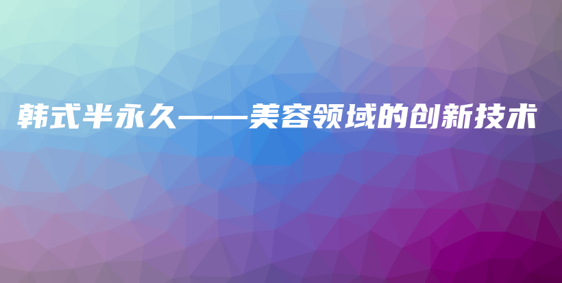 韓式半永久——美容領(lǐng)域的創(chuàng)新技術(shù)插圖