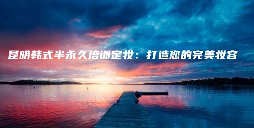 昆明韓式半永久培訓(xùn)定妝：打造您的完美妝容插圖