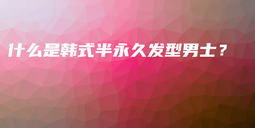 什么是韓式半永久發(fā)型男士？插圖