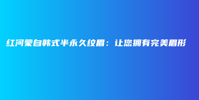 紅河蒙自韓式半永久紋眉：讓您擁有完美眉形插圖