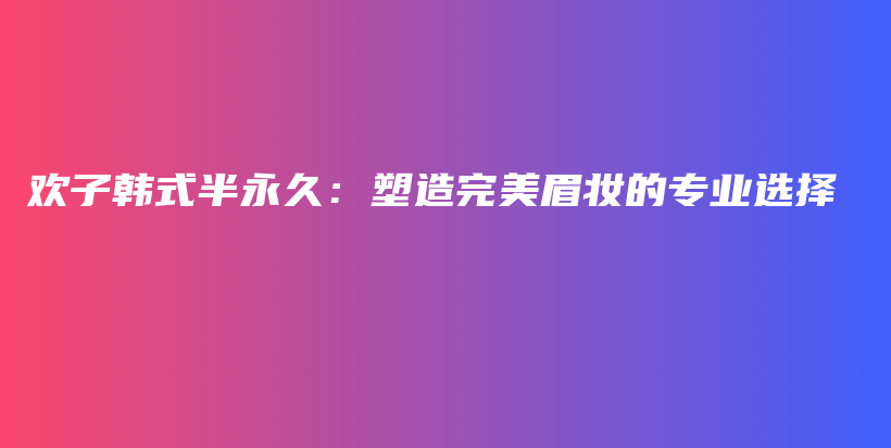 歡子韓式半永久：塑造完美眉妝的專業(yè)選擇插圖